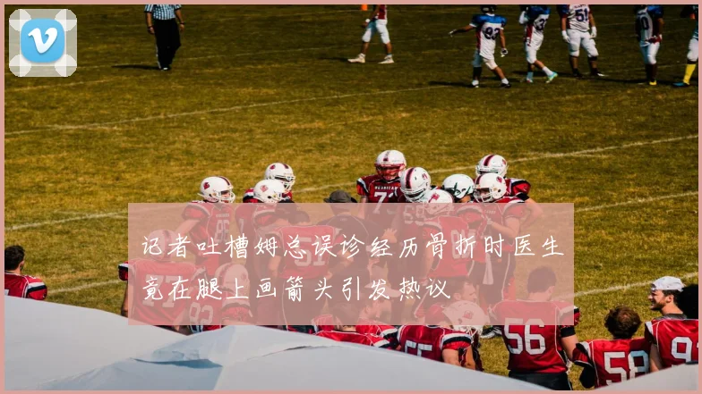 记者吐槽姆总误诊经历骨折时医生竟在腿上画箭头引发热议