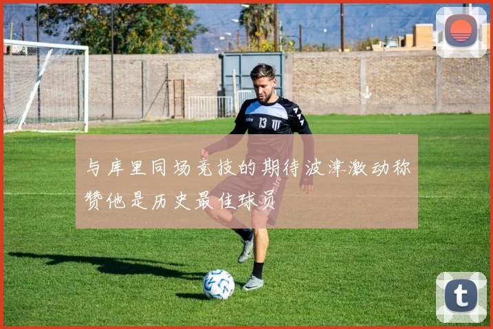与库里同场竞技的期待波津激动称赞他是历史最佳球员