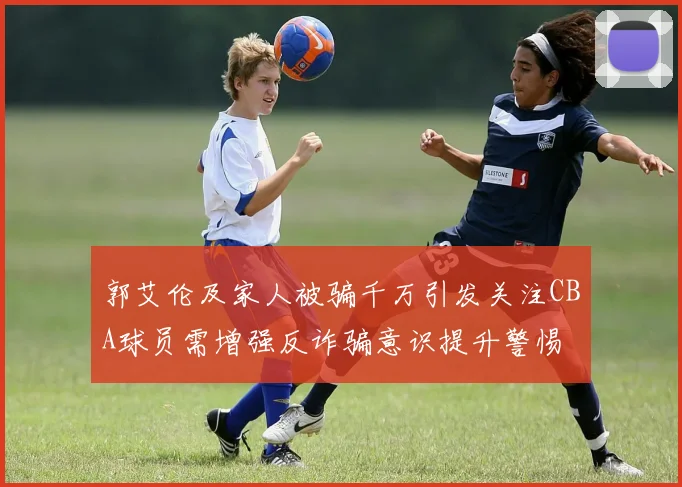 郭艾伦及家人被骗千万引发关注CBA球员需增强反诈骗意识提升警惕