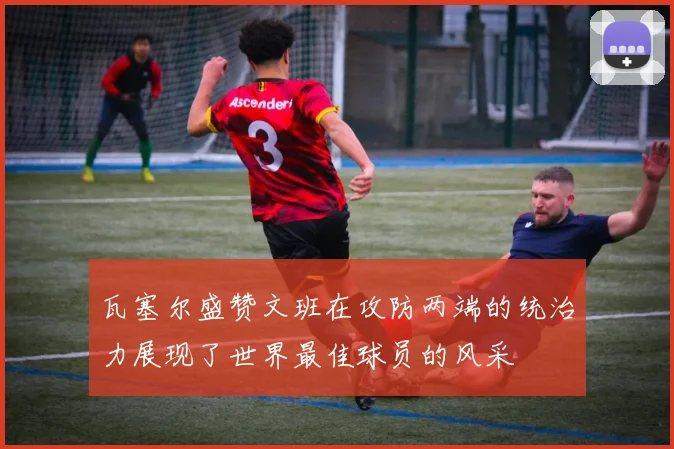 瓦塞尔盛赞文班在攻防两端的统治力展现了世界最佳球员的风采