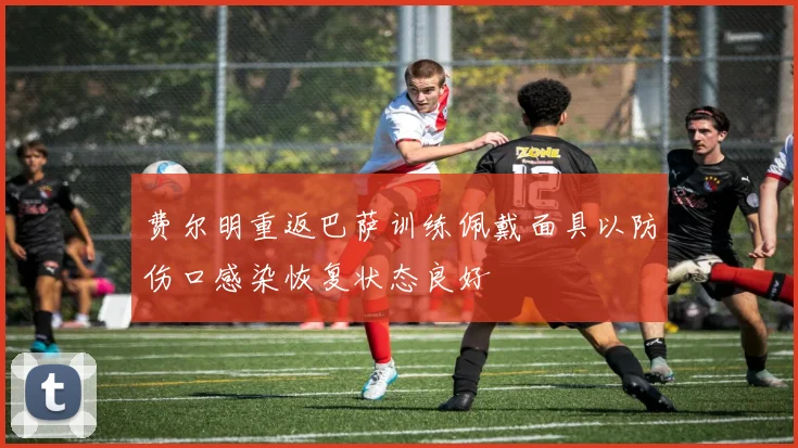 费尔明重返巴萨训练佩戴面具以防伤口感染恢复状态良好