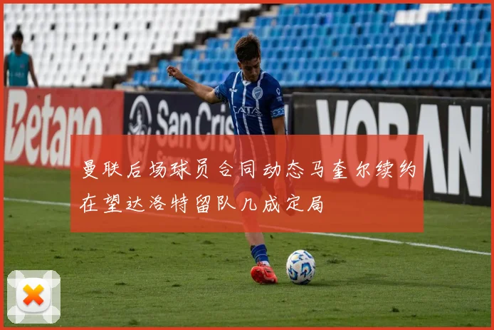 曼联后场球员合同动态马奎尔续约在望达洛特留队几成定局