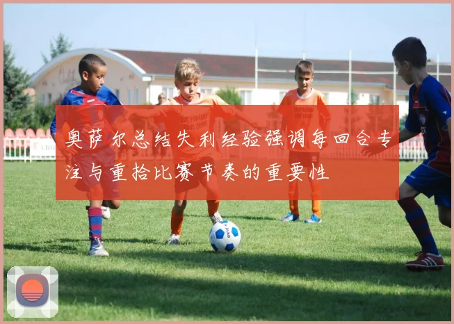 奥萨尔总结失利经验强调每回合专注与重拾比赛节奏的重要性