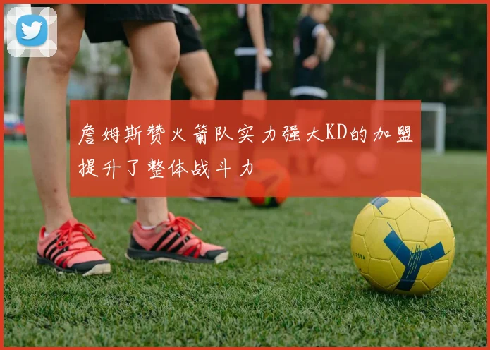 詹姆斯赞火箭队实力强大KD的加盟提升了整体战斗力