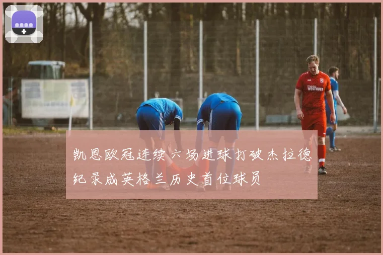 凯恩欧冠连续六场进球打破杰拉德纪录成英格兰历史首位球员