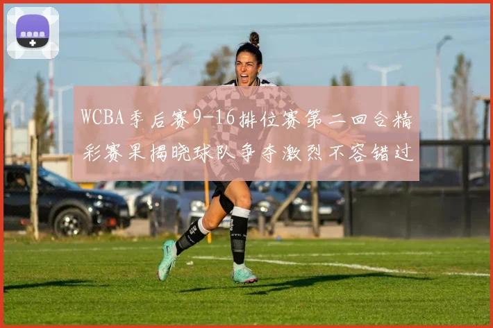 WCBA季后赛9-16排位赛第二回合精彩赛果揭晓球队争夺激烈不容错过