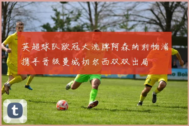 英超球队欧冠大洗牌阿森纳利物浦携手晋级曼城切尔西双双出局